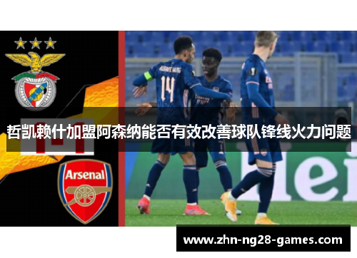 哲凯赖什加盟阿森纳能否有效改善球队锋线火力问题 哲凯赖什加盟阿森纳能否有效改善球队锋线火力问题