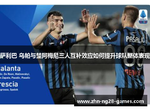 萨利巴 乌帕与楚阿梅尼三人互补效应如何提升球队整体表现 萨利巴 乌帕与楚阿梅尼三人互补效应如何提升球队整体表现