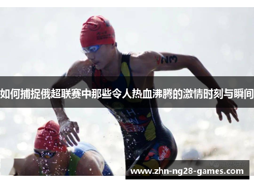 如何捕捉俄超联赛中那些令人热血沸腾的激情时刻与瞬间