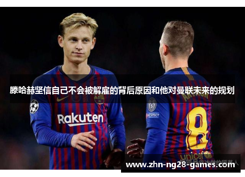 滕哈赫坚信自己不会被解雇的背后原因和他对曼联未来的规划