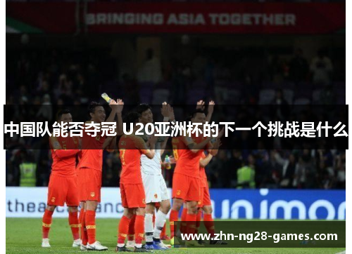 中国队能否夺冠 U20亚洲杯的下一个挑战是什么