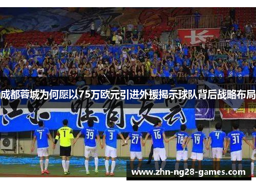 成都蓉城为何愿以75万欧元引进外援揭示球队背后战略布局