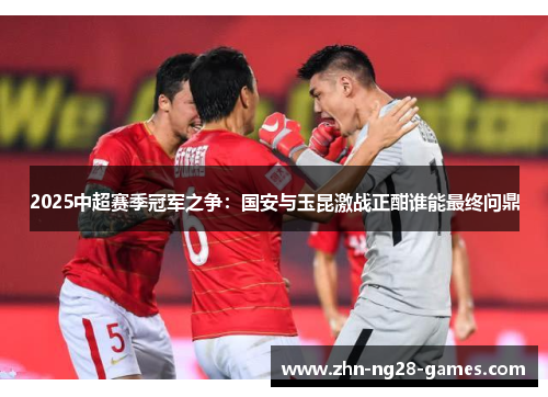 2025中超赛季冠军之争：国安与玉昆激战正酣谁能最终问鼎