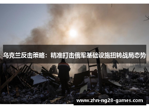 乌克兰反击策略：精准打击俄军基础设施扭转战局态势
