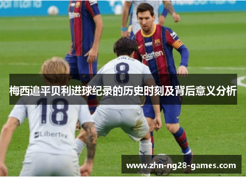 梅西追平贝利进球纪录的历史时刻及背后意义分析 梅西追平贝利进球纪录的历史时刻及背后意义分析