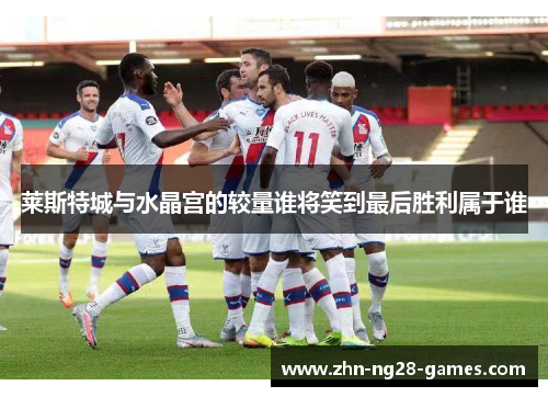 莱斯特城与水晶宫的较量谁将笑到最后胜利属于谁 莱斯特城与水晶宫的较量谁将笑到最后胜利属于谁