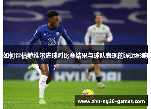 如何评估赫维尔进球对比赛结果与球队表现的深远影响