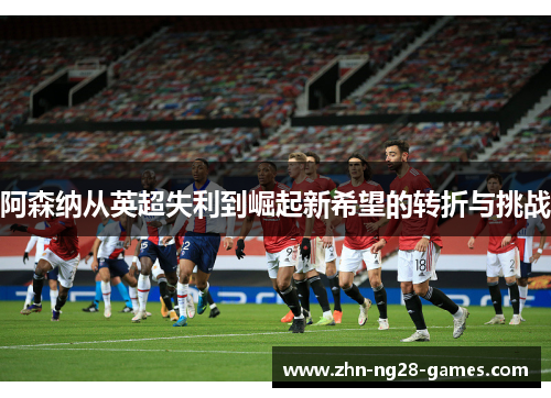 阿森纳从英超失利到崛起新希望的转折与挑战 阿森纳从英超失利到崛起新希望的转折与挑战