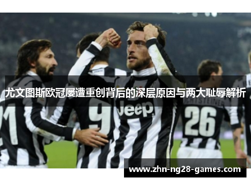 尤文图斯欧冠屡遭重创背后的深层原因与两大耻辱解析