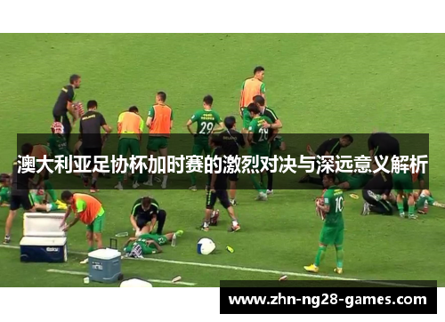 澳大利亚足协杯加时赛的激烈对决与深远意义解析