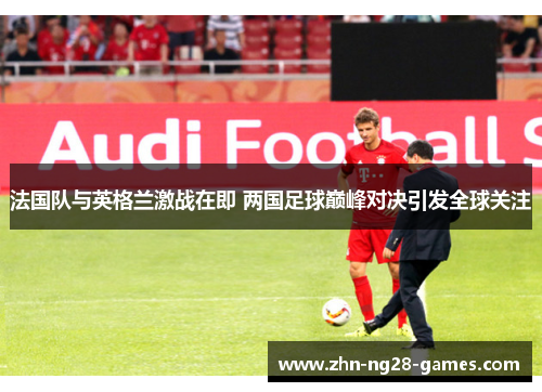 法国队与英格兰激战在即 两国足球巅峰对决引发全球关注 法国队与英格兰激战在即 两国足球巅峰对决引发全球关注