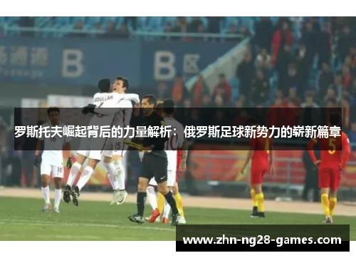 罗斯托夫崛起背后的力量解析：俄罗斯足球新势力的崭新篇章