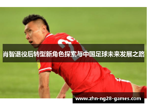 肖智退役后转型新角色探索与中国足球未来发展之路 肖智退役后转型新角色探索与中国足球未来发展之路